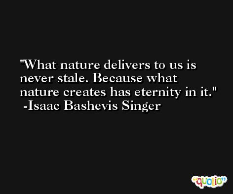 What nature delivers to us is never stale. Because what nature creates has eternity in it. -Isaac Bashevis Singer