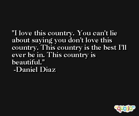 I love this country. You can't lie about saying you don't love this country. This country is the best I'll ever be in. This country is beautiful. -Daniel Diaz