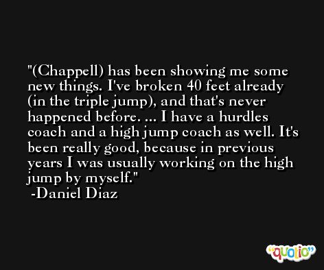 (Chappell) has been showing me some new things. I've broken 40 feet already (in the triple jump), and that's never happened before. ... I have a hurdles coach and a high jump coach as well. It's been really good, because in previous years I was usually working on the high jump by myself. -Daniel Diaz