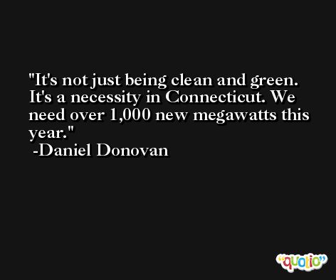 It's not just being clean and green. It's a necessity in Connecticut. We need over 1,000 new megawatts this year. -Daniel Donovan