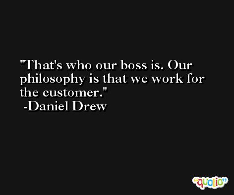 That's who our boss is. Our philosophy is that we work for the customer. -Daniel Drew