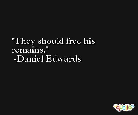 They should free his remains. -Daniel Edwards