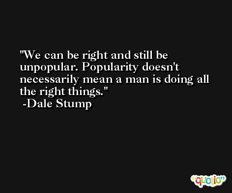 We can be right and still be unpopular. Popularity doesn't necessarily mean a man is doing all the right things. -Dale Stump