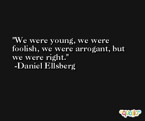 We were young, we were foolish, we were arrogant, but we were right. -Daniel Ellsberg