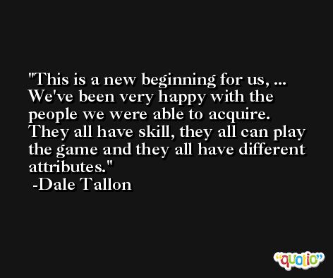 This is a new beginning for us, ... We've been very happy with the people we were able to acquire. They all have skill, they all can play the game and they all have different attributes. -Dale Tallon