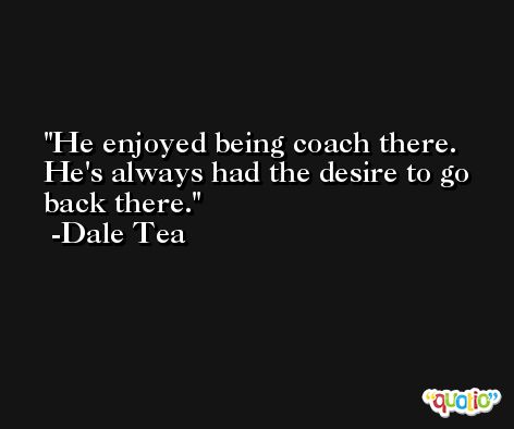 He enjoyed being coach there. He's always had the desire to go back there. -Dale Tea