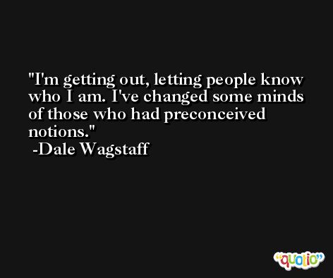 I'm getting out, letting people know who I am. I've changed some minds of those who had preconceived notions. -Dale Wagstaff