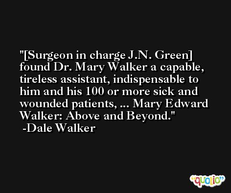 [Surgeon in charge J.N. Green] found Dr. Mary Walker a capable, tireless assistant, indispensable to him and his 100 or more sick and wounded patients, ... Mary Edward Walker: Above and Beyond. -Dale Walker