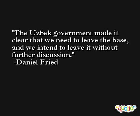 The Uzbek government made it clear that we need to leave the base, and we intend to leave it without further discussion. -Daniel Fried