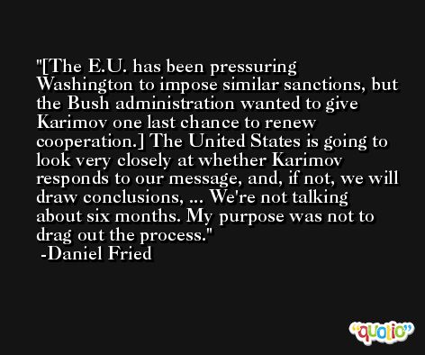 [The E.U. has been pressuring Washington to impose similar sanctions, but the Bush administration wanted to give Karimov one last chance to renew cooperation.] The United States is going to look very closely at whether Karimov responds to our message, and, if not, we will draw conclusions, ... We're not talking about six months. My purpose was not to drag out the process. -Daniel Fried