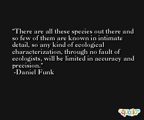 There are all these species out there and so few of them are known in intimate detail, so any kind of ecological characterization, through no fault of ecologists, will be limited in accuracy and precision. -Daniel Funk