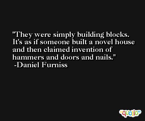 They were simply building blocks. It's as if someone built a novel house and then claimed invention of hammers and doors and nails. -Daniel Furniss