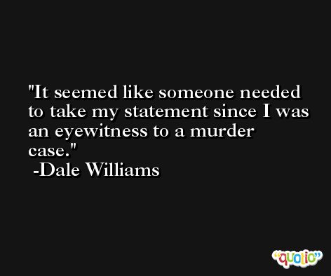 It seemed like someone needed to take my statement since I was an eyewitness to a murder case. -Dale Williams