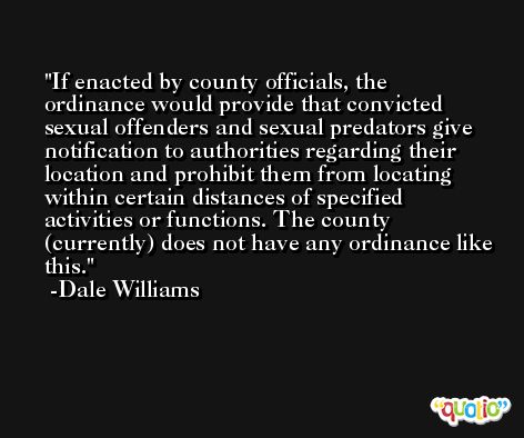 If enacted by county officials, the ordinance would provide that convicted sexual offenders and sexual predators give notification to authorities regarding their location and prohibit them from locating within certain distances of specified activities or functions. The county (currently) does not have any ordinance like this. -Dale Williams