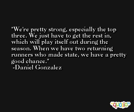 We're pretty strong, especially the top three. We just have to get the rest in, which will play itself out during the season. When we have two returning runners who made state, we have a pretty good chance. -Daniel Gonzalez