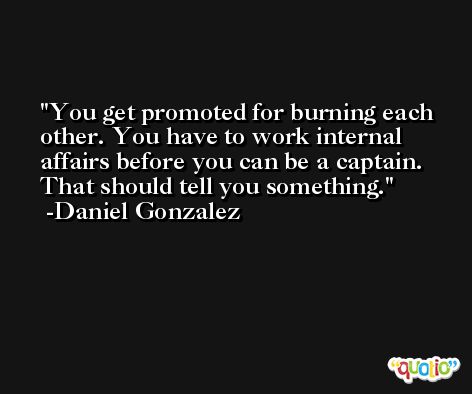 You get promoted for burning each other. You have to work internal affairs before you can be a captain. That should tell you something. -Daniel Gonzalez