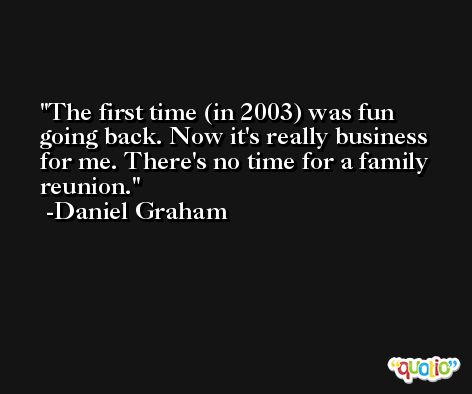 The first time (in 2003) was fun going back. Now it's really business for me. There's no time for a family reunion. -Daniel Graham