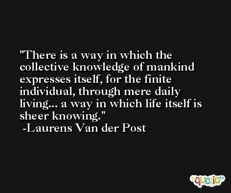 There is a way in which the collective knowledge of mankind expresses itself, for the finite individual, through mere daily living... a way in which life itself is sheer knowing. -Laurens Van der Post