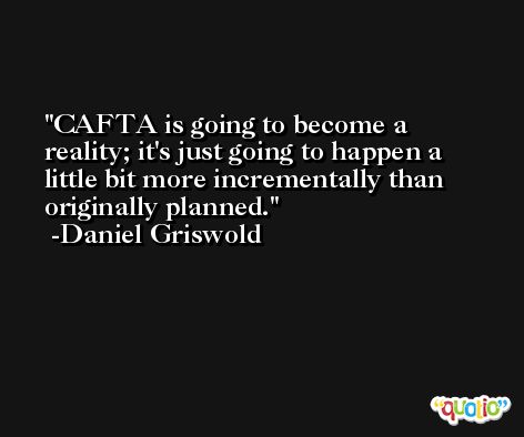 CAFTA is going to become a reality; it's just going to happen a little bit more incrementally than originally planned. -Daniel Griswold