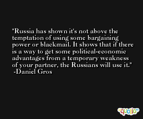 Russia has shown it's not above the temptation of using some bargaining power or blackmail. It shows that if there is a way to get some political-economic advantages from a temporary weakness of your partner, the Russians will use it. -Daniel Gros