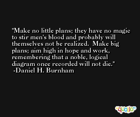 Make no little plans; they have no magic to stir men's blood and probably will themselves not be realized.  Make big plans; aim high in hope and work, remembering that a noble, logical diagram once recorded will not die. -Daniel H. Burnham