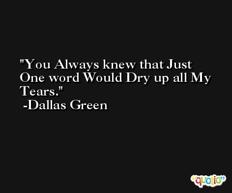 You Always knew that Just One word Would Dry up all My Tears. -Dallas Green