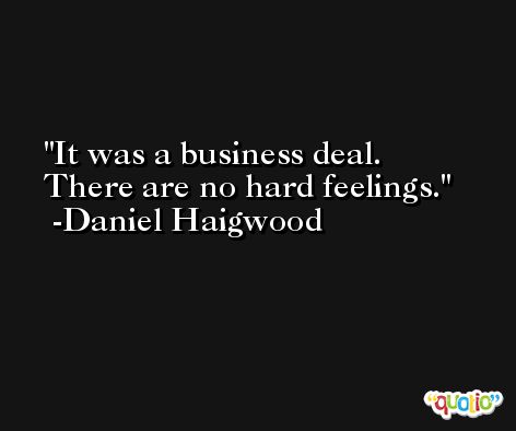 It was a business deal. There are no hard feelings. -Daniel Haigwood