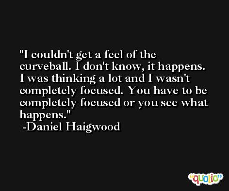 I couldn't get a feel of the curveball. I don't know, it happens. I was thinking a lot and I wasn't completely focused. You have to be completely focused or you see what happens. -Daniel Haigwood