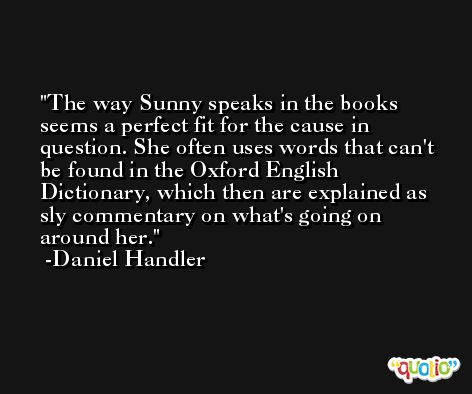The way Sunny speaks in the books seems a perfect fit for the cause in question. She often uses words that can't be found in the Oxford English Dictionary, which then are explained as sly commentary on what's going on around her. -Daniel Handler
