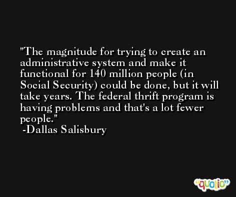 The magnitude for trying to create an administrative system and make it functional for 140 million people (in Social Security) could be done, but it will take years. The federal thrift program is having problems and that's a lot fewer people. -Dallas Salisbury