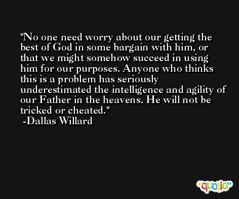 No one need worry about our getting the best of God in some bargain with him, or that we might somehow succeed in using him for our purposes. Anyone who thinks this is a problem has seriously underestimated the intelligence and agility of our Father in the heavens. He will not be tricked or cheated. -Dallas Willard