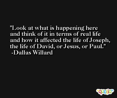 Look at what is happening here and think of it in terms of real life and how it affected the life of Joseph, the life of David, or Jesus, or Paul. -Dallas Willard