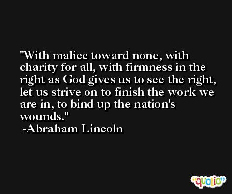 With malice toward none, with charity for all, with firmness in the right as God gives us to see the right, let us strive on to finish the work we are in, to bind up the nation's wounds. -Abraham Lincoln