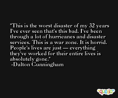 This is the worst disaster of my 32 years I've ever seen that's this bad. I've been through a lot of hurricanes and disaster services. This is a war zone. It is horrid. People's lives are just — everything they've worked for their entire lives is absolutely gone. -Dalton Cunningham