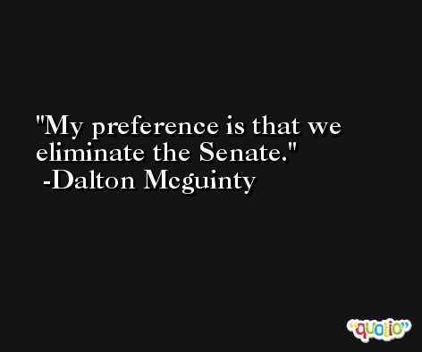 My preference is that we eliminate the Senate. -Dalton Mcguinty