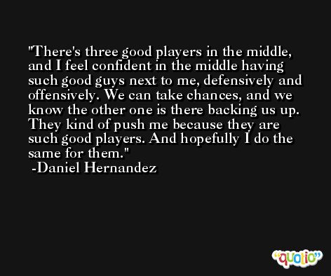 There's three good players in the middle, and I feel confident in the middle having such good guys next to me, defensively and offensively. We can take chances, and we know the other one is there backing us up. They kind of push me because they are such good players. And hopefully I do the same for them. -Daniel Hernandez