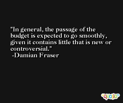 In general, the passage of the budget is expected to go smoothly, given it contains little that is new or controversial. -Damian Fraser