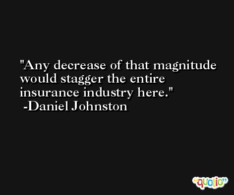 Any decrease of that magnitude would stagger the entire insurance industry here. -Daniel Johnston