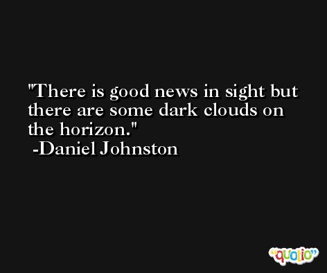 There is good news in sight but there are some dark clouds on the horizon. -Daniel Johnston
