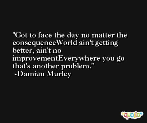 Got to face the day no matter the consequenceWorld ain't getting better, ain't no improvementEverywhere you go that's another problem. -Damian Marley