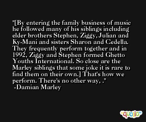 [By entering the family business of music he followed many of his siblings including elder brothers Stephen, Ziggy, Julian and Ky-Mani and sisters Sharon and Cedella. They frequently perform together and in 1992, Ziggy and Stephen formed Ghetto Youths International. So close are the Marley siblings that some joke it is rare to find them on their own.] That's how we perform. There's no other way, . -Damian Marley