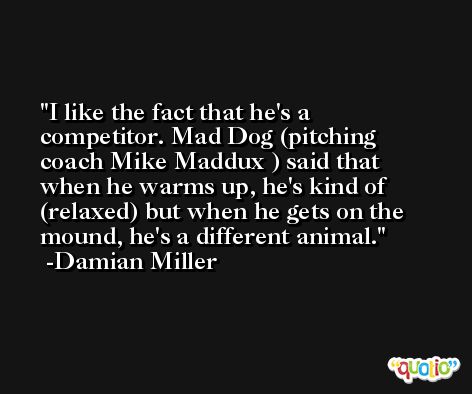 I like the fact that he's a competitor. Mad Dog (pitching coach Mike Maddux ) said that when he warms up, he's kind of (relaxed) but when he gets on the mound, he's a different animal. -Damian Miller