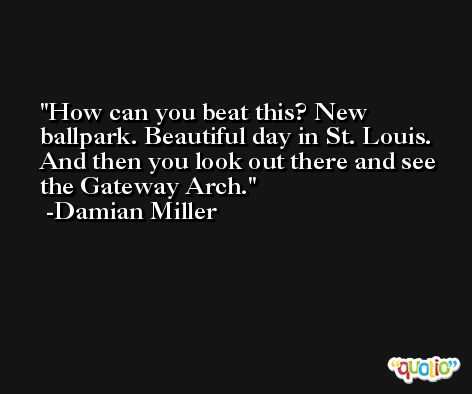 How can you beat this? New ballpark. Beautiful day in St. Louis. And then you look out there and see the Gateway Arch. -Damian Miller
