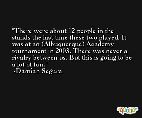 There were about 12 people in the stands the last time these two played. It was at an (Albuquerque) Academy tournament in 2003. There was never a rivalry between us. But this is going to be a lot of fun. -Damian Segura