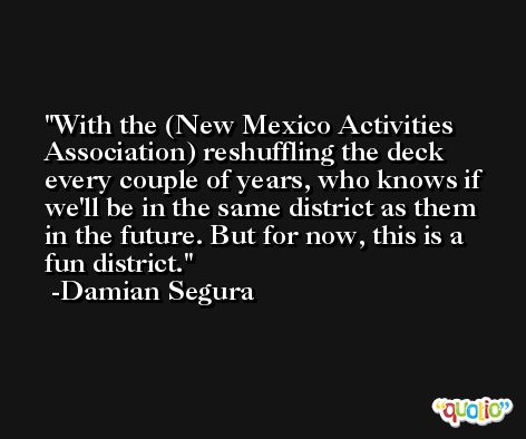 With the (New Mexico Activities Association) reshuffling the deck every couple of years, who knows if we'll be in the same district as them in the future. But for now, this is a fun district. -Damian Segura