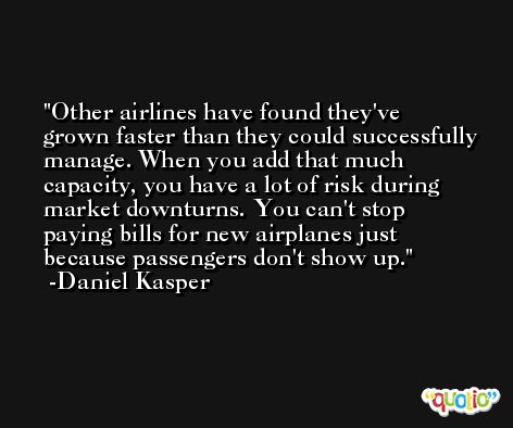 Other airlines have found they've grown faster than they could successfully manage. When you add that much capacity, you have a lot of risk during market downturns. You can't stop paying bills for new airplanes just because passengers don't show up. -Daniel Kasper