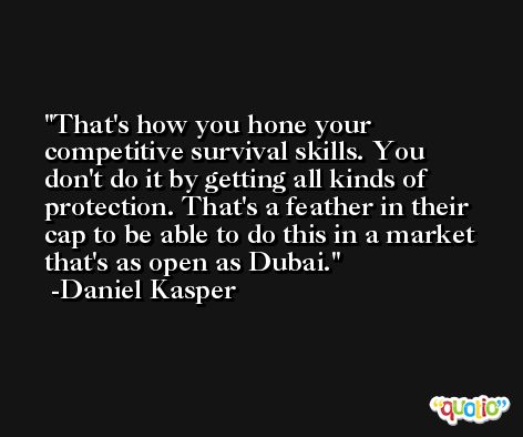 That's how you hone your competitive survival skills. You don't do it by getting all kinds of protection. That's a feather in their cap to be able to do this in a market that's as open as Dubai. -Daniel Kasper