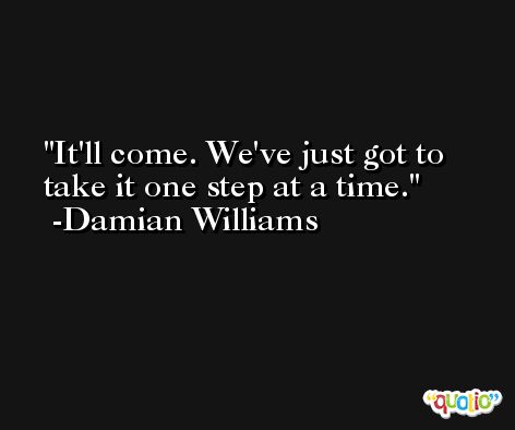 It'll come. We've just got to take it one step at a time. -Damian Williams