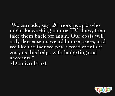 We can add, say, 20 more people who might be working on one TV show, then take them back off again. Our costs will only decrease as we add more users, and we like the fact we pay a fixed monthly cost, as this helps with budgeting and accounts. -Damien Frost
