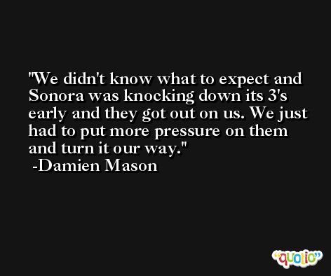 We didn't know what to expect and Sonora was knocking down its 3's early and they got out on us. We just had to put more pressure on them and turn it our way. -Damien Mason